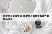 俄罗斯与白俄罗斯_俄罗斯与白俄罗斯合并的最新消息