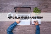 元朝地图_元朝地图最大时全图面积